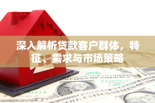 明光深入解析贷款客户群体，特征、需求与市场策略